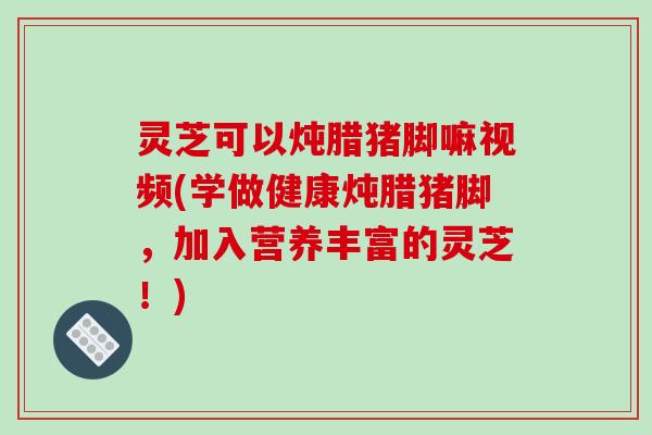灵芝可以炖腊猪脚嘛视频(学做健康炖腊猪脚,加入营养丰富的灵芝!) 灵芝可以炖腊猪脚嘛视频(学做健康炖腊猪脚,加入营养丰富的灵芝!)
