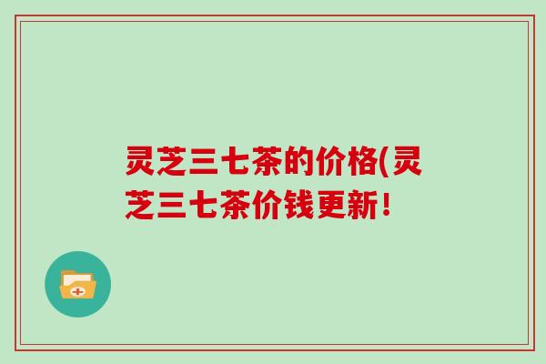 灵芝三七茶的价格(灵芝三七茶价钱更新！