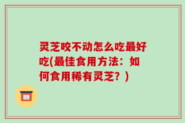 灵芝咬不动怎么吃好吃(佳食用方法:如何食用稀有灵芝?) 灵芝咬不动怎么吃好吃(佳食用方法:如何食用稀有灵芝?)
