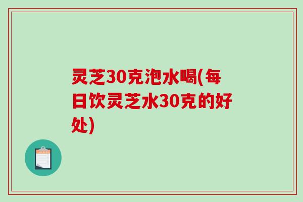 灵芝30克泡水喝(每日饮灵芝水30克的好处) 灵芝30克泡水喝(每日饮灵芝水30克的好处)