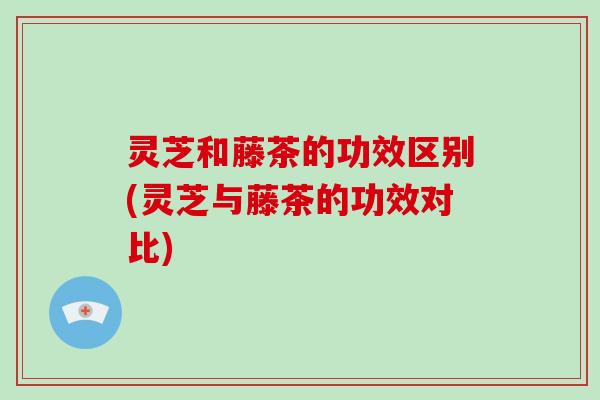灵芝和藤茶的功效区别(灵芝与藤茶的功效对比)