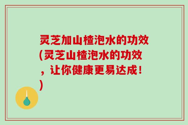 灵芝加山楂泡水的功效(灵芝山楂泡水的功效，让你健康更易达成！)