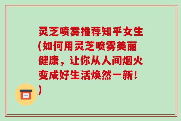 灵芝喷雾推荐知乎女生(如何用灵芝喷雾美丽健康,让你从人间烟火变成好生活焕然一新!) 灵芝喷雾推荐知乎女生(如何用灵芝喷雾美丽健康,让你从人间烟火变成好生活焕然一新!)