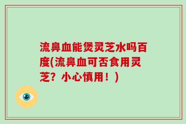 流鼻能煲灵芝水吗百度(流鼻可否食用灵芝？小心慎用！)