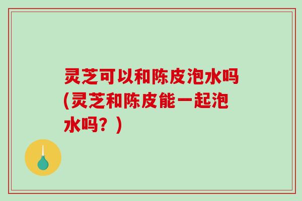 灵芝可以和陈皮泡水吗(灵芝和陈皮能一起泡水吗？)
