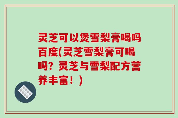 灵芝可以煲雪梨膏喝吗百度(灵芝雪梨膏可喝吗？灵芝与雪梨配方营养丰富！)