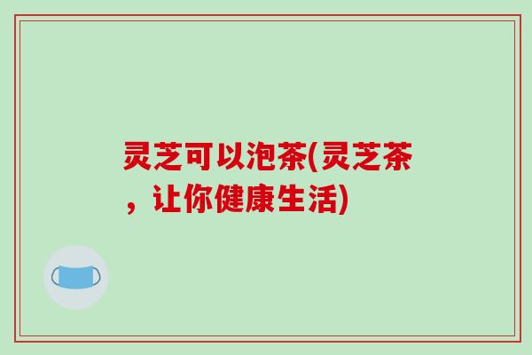 灵芝可以泡茶(灵芝茶，让你健康生活)