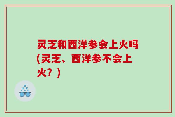 灵芝和西洋参会上火吗(灵芝、西洋参不会上火?) 灵芝和西洋参会上火吗(灵芝、西洋参不会上火?)