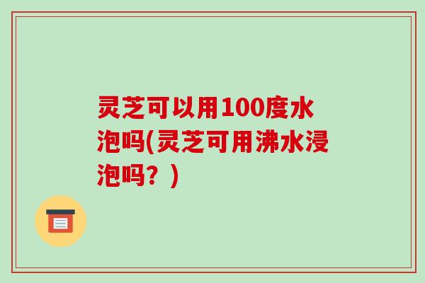 灵芝可以用100度水泡吗(灵芝可用沸水浸泡吗?) 灵芝可以用100度水泡吗(灵芝可用沸水浸泡吗?)