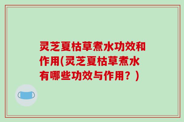 灵芝夏枯草煮水功效和作用(灵芝夏枯草煮水有哪些功效与作用?) 灵芝夏枯草煮水功效和作用(灵芝夏枯草煮水有哪些功效与作用?)