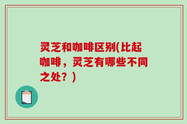 灵芝和咖啡区别(比起咖啡,灵芝有哪些不同之处?) 灵芝和咖啡区别(比起咖啡,灵芝有哪些不同之处?)