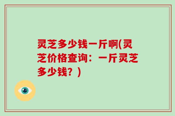 灵芝多少钱一斤啊(灵芝价格查询：一斤灵芝多少钱？)