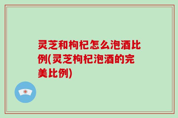 灵芝和枸杞怎么泡酒比例(灵芝枸杞泡酒的完美比例)
