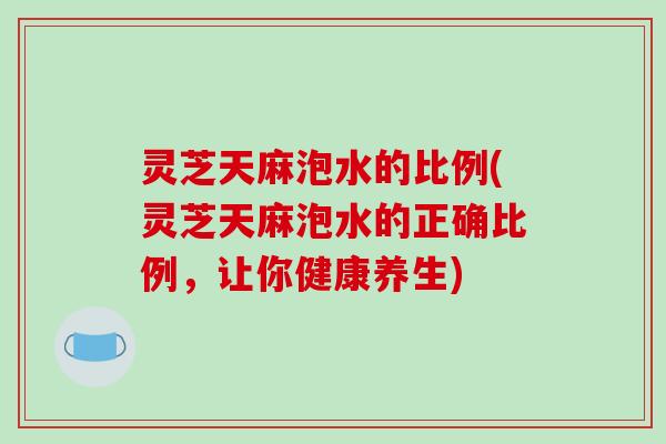 灵芝天麻泡水的比例(灵芝天麻泡水的正确比例,让你健康养生) 灵芝天麻泡水的比例(灵芝天麻泡水的正确比例,让你健康养生)