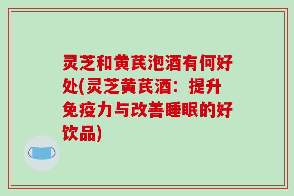 灵芝和黄芪泡酒有何好处(灵芝黄芪酒：提升免疫力与改善睡眠的好饮品)