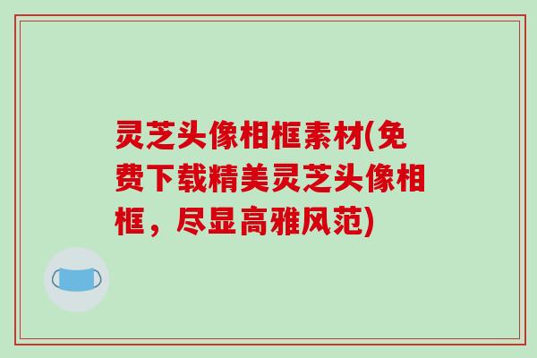灵芝头像相框素材(免费下载精美灵芝头像相框,尽显高雅风范) 灵芝头像相框素材(免费下载精美灵芝头像相框,尽显高雅风范)