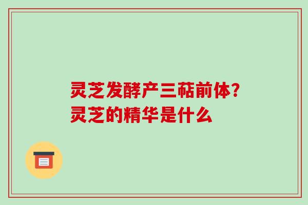灵芝发酵产三萜前体?灵芝的精华是什么 灵芝发酵产三萜前体?灵芝的精华是什么