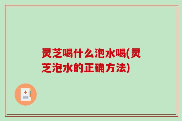 灵芝喝什么泡水喝(灵芝泡水的正确方法)