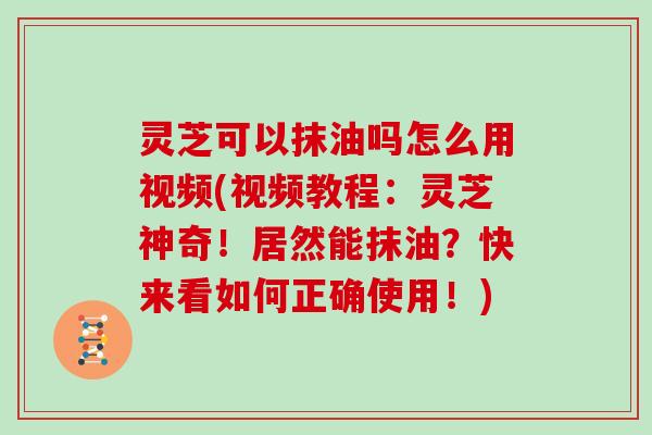 灵芝可以抹油吗怎么用视频(视频教程：灵芝神奇！居然能抹油？快来看如何正确使用！)