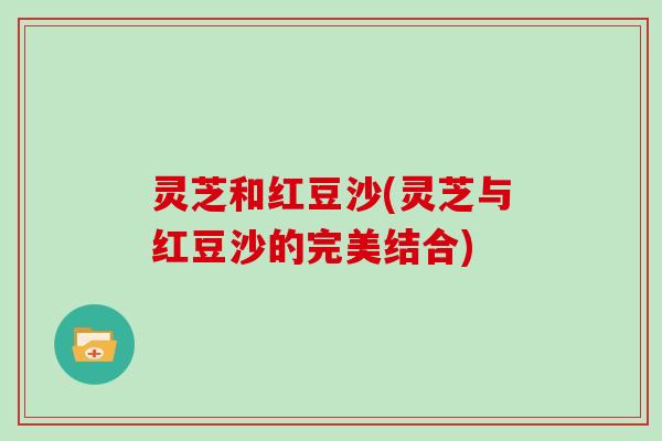 灵芝和红豆沙(灵芝与红豆沙的完美结合) 灵芝和红豆沙(灵芝与红豆沙的完美结合)