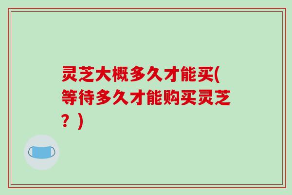 灵芝大概多久才能买(等待多久才能购买灵芝？)