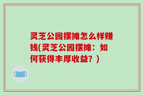 灵芝公园摆摊怎么样赚钱(灵芝公园摆摊:如何获得丰厚收益?) 灵芝公园摆摊怎么样赚钱(灵芝公园摆摊:如何获得丰厚收益?)