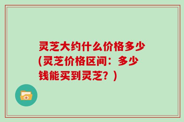 灵芝大约什么价格多少(灵芝价格区间:多少钱能买到灵芝?) 灵芝大约什么价格多少(灵芝价格区间:多少钱能买到灵芝?)