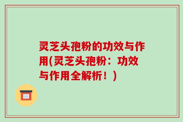 灵芝头孢粉的功效与作用(灵芝头孢粉:功效与作用全解析!) 灵芝头孢粉的功效与作用(灵芝头孢粉:功效与作用全解析!)