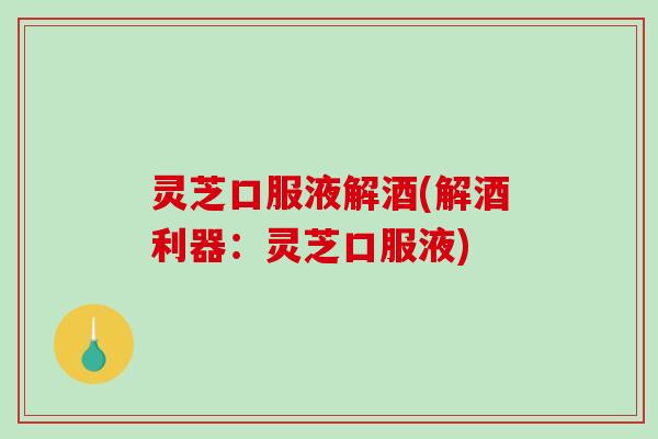 灵芝口服液解酒(解酒利器：灵芝口服液)