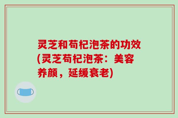 灵芝和苟杞泡茶的功效(灵芝苟杞泡茶:美容养颜,延缓) 灵芝和苟杞泡茶的功效(灵芝苟杞泡茶:美容养颜,延缓)