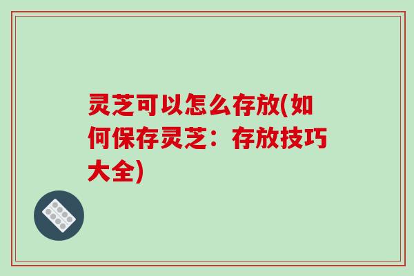 灵芝可以怎么存放(如何保存灵芝:存放技巧大全) 灵芝可以怎么存放(如何保存灵芝:存放技巧大全)