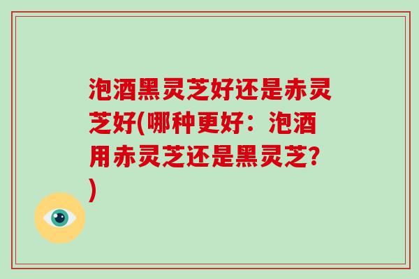 泡酒黑灵芝好还是赤灵芝好(哪种更好:泡酒用赤灵芝还是黑灵芝?) 泡酒黑灵芝好还是赤灵芝好(哪种更好:泡酒用赤灵芝还是黑灵芝?)