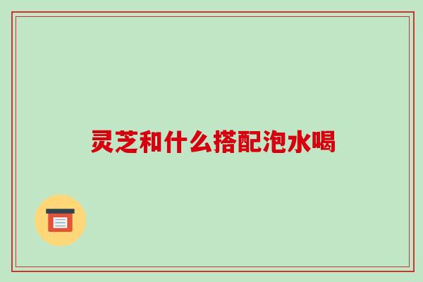 灵芝和什么搭配泡水喝 灵芝和什么搭配泡水喝