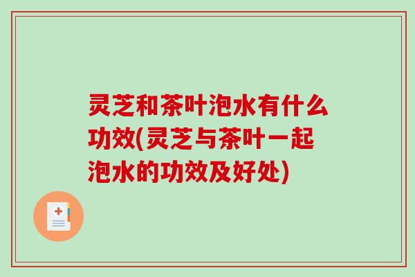 灵芝和茶叶泡水有什么功效(灵芝与茶叶一起泡水的功效及好处) 灵芝和茶叶泡水有什么功效(灵芝与茶叶一起泡水的功效及好处)