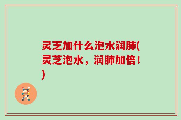 灵芝加什么泡水润肺(灵芝泡水，润肺加倍！)