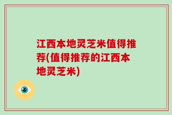 江西本地灵芝米值得推荐(值得推荐的江西本地灵芝米) 江西本地灵芝米值得推荐(值得推荐的江西本地灵芝米)