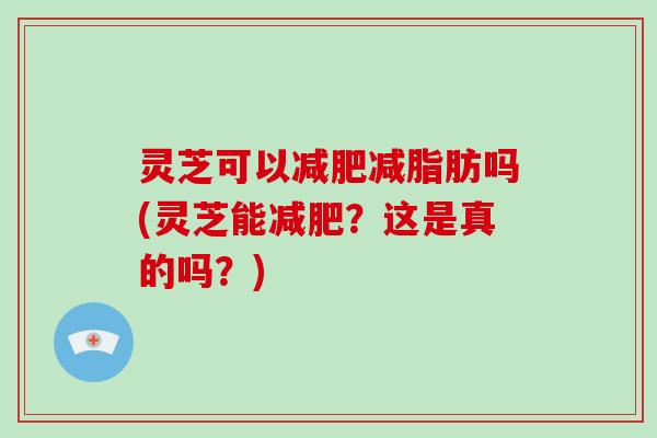 灵芝可以减脂肪吗(灵芝能?这是真的吗?) 灵芝可以减脂肪吗(灵芝能?这是真的吗?)
