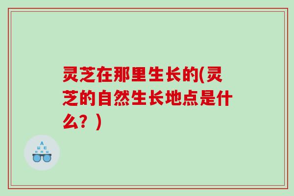 灵芝在那里生长的(灵芝的自然生长地点是什么?) 灵芝在那里生长的(灵芝的自然生长地点是什么?)