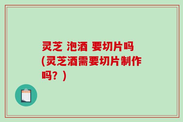 灵芝 泡酒 要切片吗(灵芝酒需要切片制作吗?) 灵芝 泡酒 要切片吗(灵芝酒需要切片制作吗?)