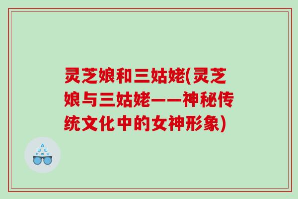 灵芝娘和三姑姥(灵芝娘与三姑姥——神秘传统文化中的女神形象) 灵芝娘和三姑姥(灵芝娘与三姑姥——神秘传统文化中的女神形象)