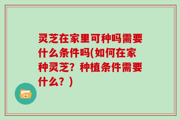 灵芝在家里可种吗需要什么条件吗(如何在家种灵芝?种植条件需要什么?) 灵芝在家里可种吗需要什么条件吗(如何在家种灵芝?种植条件需要什么?)