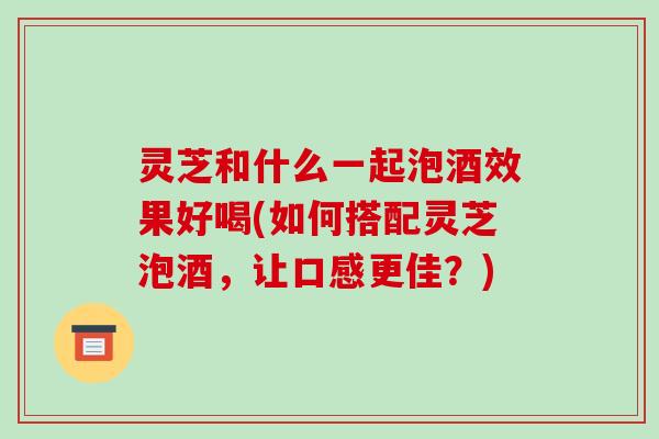 灵芝和什么一起泡酒效果好喝(如何搭配灵芝泡酒，让口感更佳？)