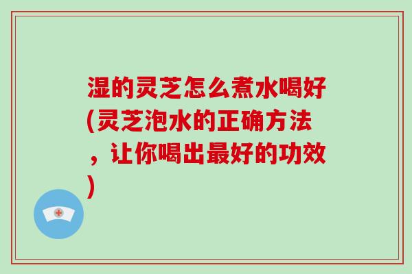 湿的灵芝怎么煮水喝好(灵芝泡水的正确方法，让你喝出最好的功效)