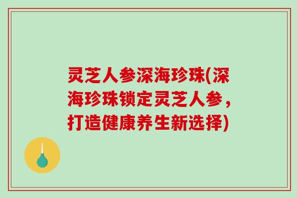 灵芝人参深海珍珠(深海珍珠锁定灵芝人参,打造健康养生新选择) 灵芝人参深海珍珠(深海珍珠锁定灵芝人参,打造健康养生新选择)