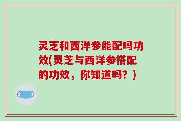 灵芝和西洋参能配吗功效(灵芝与西洋参搭配的功效，你知道吗？)