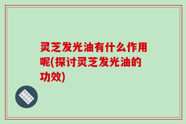 灵芝发光油有什么作用呢(探讨灵芝发光油的功效) 灵芝发光油有什么作用呢(探讨灵芝发光油的功效)