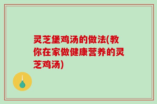 灵芝堡鸡汤的做法(教你在家做健康营养的灵芝鸡汤)