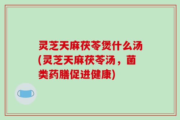 灵芝天麻茯苓煲什么汤(灵芝天麻茯苓汤，菌类药膳促进健康)