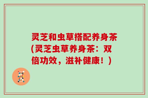 灵芝和虫草搭配养身茶(灵芝虫草养身茶:双倍功效,滋补健康!) 灵芝和虫草搭配养身茶(灵芝虫草养身茶:双倍功效,滋补健康!)