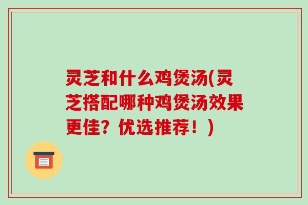 灵芝和什么鸡煲汤(灵芝搭配哪种鸡煲汤效果更佳？优选推荐！)